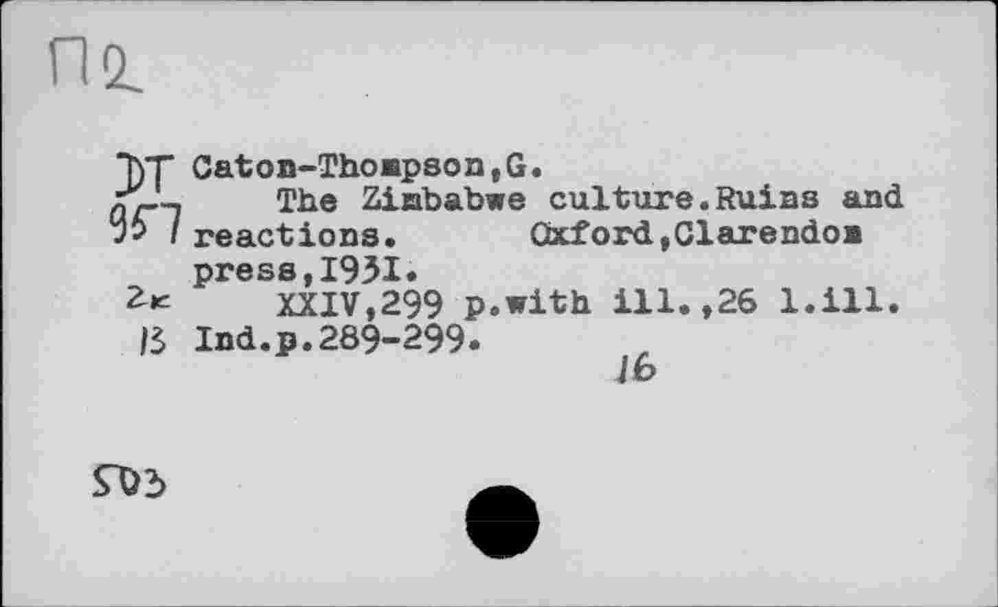 ﻿пг
"ђТ Caton-Thompson,G.
JT—, The Ziababwe culture.Ruins and
I reactions.	Oxford,Clarendon
press,1931«
2-« XXIV,299 p.with ill.,26 l.ill.
IS Ind.p.289-299.
lb

